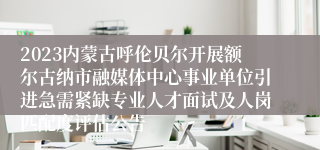 2023内蒙古呼伦贝尔开展额尔古纳市融媒体中心事业单位引进急需紧缺专业人才面试及人岗匹配度评估公告