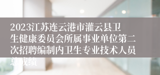 2023江苏连云港市灌云县卫生健康委员会所属事业单位第二次招聘编制内卫生专业技术人员总成绩