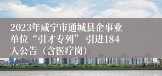 2023年咸宁市通城县企事业单位“引才专列” 引进184人公告（含医疗岗）