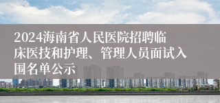 2024海南省人民医院招聘临床医技和护理、管理人员面试入围名单公示