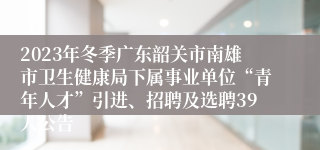 2023年冬季广东韶关市南雄市卫生健康局下属事业单位“青年人才”引进、招聘及选聘39人公告