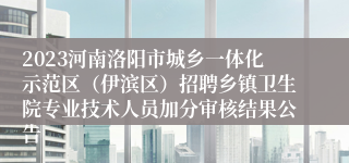 2023河南洛阳市城乡一体化示范区（伊滨区）招聘乡镇卫生院专业技术人员加分审核结果公告