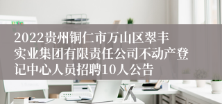 2022贵州铜仁市万山区翠丰实业集团有限责任公司不动产登记中心人员招聘10人公告