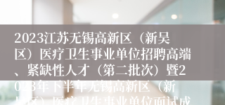 2023江苏无锡高新区（新吴区）医疗卫生事业单位招聘高端、紧缺性人才（第二批次）暨2023年下半年无锡高新区（新吴区）医疗卫生事业单位面试成绩、总成绩、入围体检