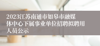 2023江苏南通市如皋市融媒体中心下属事业单位招聘拟聘用人员公示