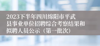 2023下半年四川绵阳市平武县事业单位招聘综合考察结果和拟聘人员公示（第一批次）