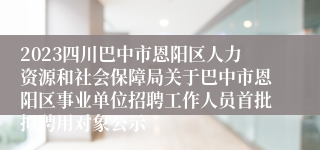 2023四川巴中市恩阳区人力资源和社会保障局关于巴中市恩阳区事业单位招聘工作人员首批拟聘用对象公示