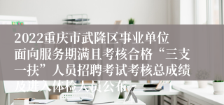 2022重庆市武隆区事业单位面向服务期满且考核合格“三支一扶”人员招聘考试考核总成绩及进入体检人员公布