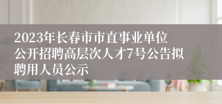 2023年长春市市直事业单位公开招聘高层次人才7号公告拟聘用人员公示