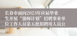 长春市面向2023年应届毕业生开展“强师计划”招聘事业单位工作人员第五批拟聘用人员公示