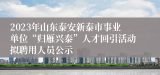 2023年山东泰安新泰市事业单位“归雁兴泰”人才回引活动拟聘用人员公示