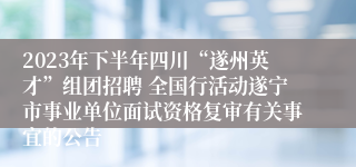 2023年下半年四川“遂州英才”组团招聘 全国行活动遂宁市事业单位面试资格复审有关事宜的公告