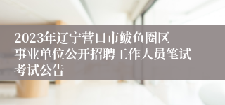 2023年辽宁营口市鲅鱼圈区事业单位公开招聘工作人员笔试考试公告