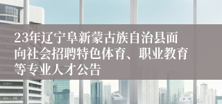 23年辽宁阜新蒙古族自治县面向社会招聘特色体育、职业教育等专业人才公告