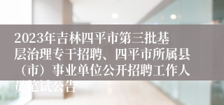 2023年吉林四平市第三批基层治理专干招聘、四平市所属县（市）事业单位公开招聘工作人员笔试公告