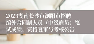 2023湖南长沙市浏阳市招聘编外合同制人员（中级雇员）笔试成绩、资格复审与考核公告