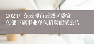 2023广东云浮市云城区委宣传部下属事业单位招聘面试公告