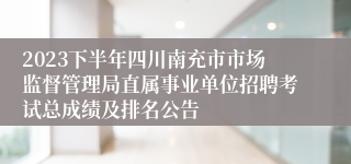 2023下半年四川南充市市场监督管理局直属事业单位招聘考试总成绩及排名公告