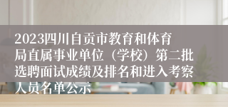 2023四川自贡市教育和体育局直属事业单位（学校）第二批选聘面试成绩及排名和进入考察人员名单公示