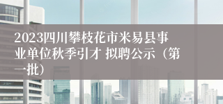 2023四川攀枝花市米易县事业单位秋季引才 拟聘公示（第一批）