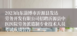 2023山东淄博市沂源县发达劳务开发有限公司招聘沂源县中医医院劳务派遣制专业技术人员考试成绩公告