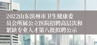 2022山东滨州市卫生健康委员会所属公立医院招聘高层次和紧缺专业人才第八批拟聘公示