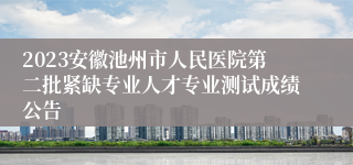 2023安徽池州市人民医院第二批紧缺专业人才专业测试成绩公告