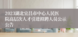 2023湖北宜昌市中心人民医院高层次人才引进拟聘人员公示公告