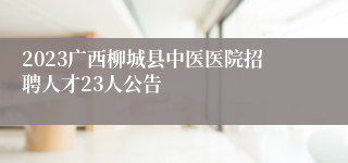 2023广西柳城县中医医院招聘人才23人公告