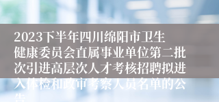 2023下半年四川绵阳市卫生健康委员会直属事业单位第二批次引进高层次人才考核招聘拟进入体检和政审考察人员名单的公告