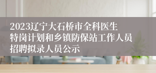 2023辽宁大石桥市全科医生特岗计划和乡镇防保站工作人员招聘拟录人员公示