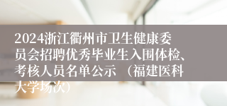 2024浙江衢州市卫生健康委员会招聘优秀毕业生入围体检、考核人员名单公示 （福建医科大学场次）