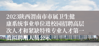 2023陕西渭南市市属卫生健康系统事业单位进校园招聘高层次人才和紧缺特殊专业人才第一批拟聘用人员公示