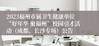 2023福州市属卫生健康单位“好年华 聚福州”校园引才活动（成都、长沙专场）公告