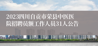 2023四川自贡市荣县中医医院招聘员额工作人员31人公告