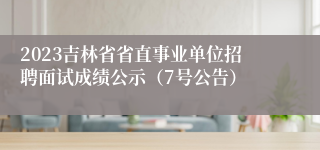 2023吉林省省直事业单位招聘面试成绩公示（7号公告）