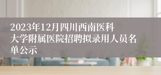 2023年12月四川西南医科大学附属医院招聘拟录用人员名单公示