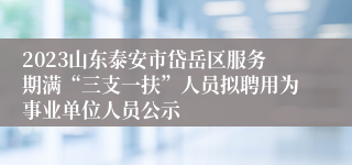 2023山东泰安市岱岳区服务期满“三支一扶”人员拟聘用为事业单位人员公示