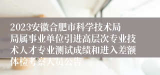 2023安徽合肥市科学技术局局属事业单位引进高层次专业技术人才专业测试成绩和进入差额体检考察人员公告