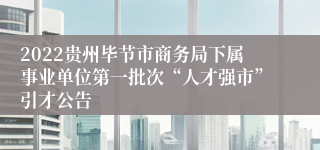 2022贵州毕节市商务局下属事业单位第一批次“人才强市”引才公告