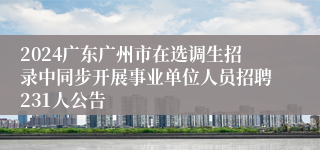 2024广东广州市在选调生招录中同步开展事业单位人员招聘231人公告