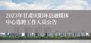 2023年甘肃庆阳环县融媒体中心选聘工作人员公告