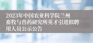 2023年中国农业科学院兰州畜牧与兽药研究所英才引进拟聘用人员公示公告