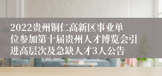 2022贵州铜仁高新区事业单位参加第十届贵州人才博览会引进高层次及急缺人才3人公告