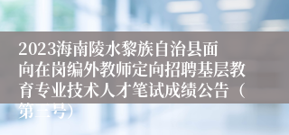 2023海南陵水黎族自治县面向在岗编外教师定向招聘基层教育专业技术人才笔试成绩公告（第三号）