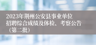 2023年荆州公安县事业单位招聘综合成绩及体检、考察公告（第二批）