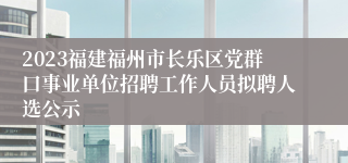 2023福建福州市长乐区党群口事业单位招聘工作人员拟聘人选公示