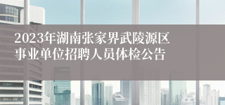 2023年湖南张家界武陵源区事业单位招聘人员体检公告