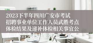 2023下半年四川广安市考试招聘事业单位工作人员武胜考点体检结果及递补体检相关事宜公告（综合类和卫生类）