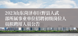 2023山东菏泽市巨野县人武部所属事业单位招聘初级岗位人员拟聘用人员公告